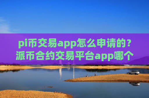 pi币交易app怎么申请的？派币合约交易平台app哪个好