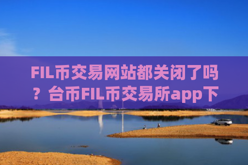 FIL币交易网站都关闭了吗？台币FIL币交易所app下载