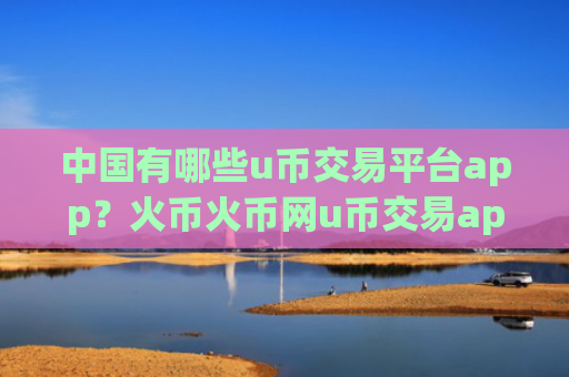 中国有哪些u币交易平台app？火币火币网u币交易app
