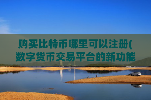 购买比特币哪里可以注册(数字货币交易平台的新功能推出)