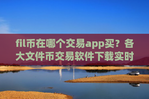 fil币在哪个交易app买？各大文件币交易软件下载实时价格