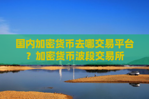 国内加密货币去哪交易平台？加密货币波段交易所