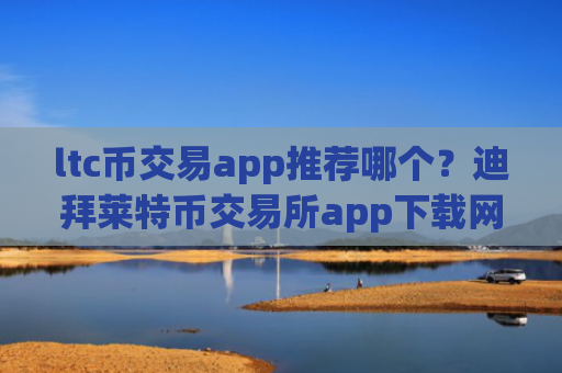 ltc币交易app推荐哪个？迪拜莱特币交易所app下载网址