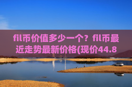 fil币价值多少一个？fil币最近走势最新价格(现价44.8164元)