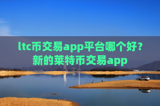 ltc币交易app平台哪个好？新的莱特币交易app