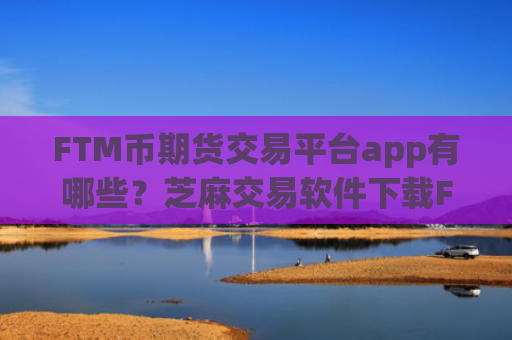 FTM币期货交易平台app有哪些？芝麻交易软件下载FTM币