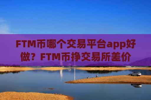 FTM币哪个交易平台app好做？FTM币挣交易所差价