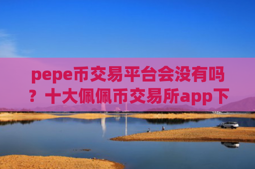 pepe币交易平台会没有吗？十大佩佩币交易所app下载app下载安装