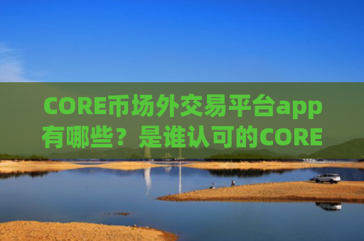 CORE币场外交易平台app有哪些？是谁认可的CORE币交易所app下载