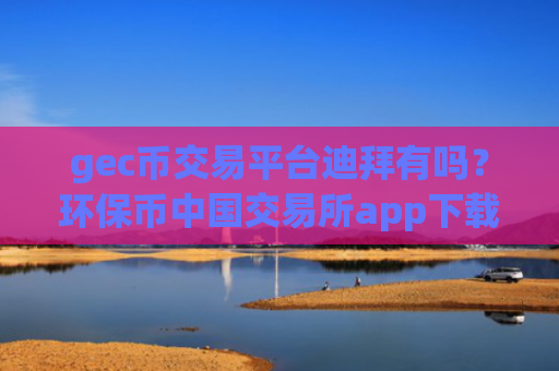 gec币交易平台迪拜有吗？环保币中国交易所app下载app下载官网