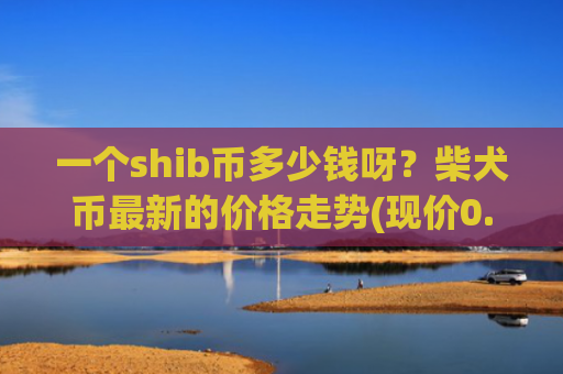 一个shib币多少钱呀？柴犬币最新的价格走势(现价0.00019138元)