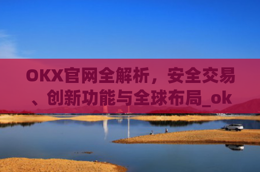 OKX官网全解析,安全交易、创新功能与全球布局_okx官网最新版本.更新版.中国