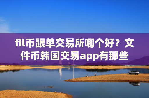 fil币跟单交易所哪个好？文件币韩国交易app有那些