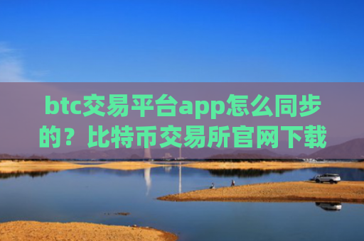 btc交易平台app怎么同步的?比特币交易所官网下载
