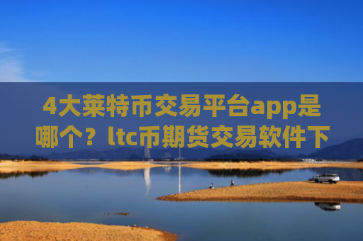 4大莱特币交易平台app是哪个?ltc币期货交易软件下载排名榜