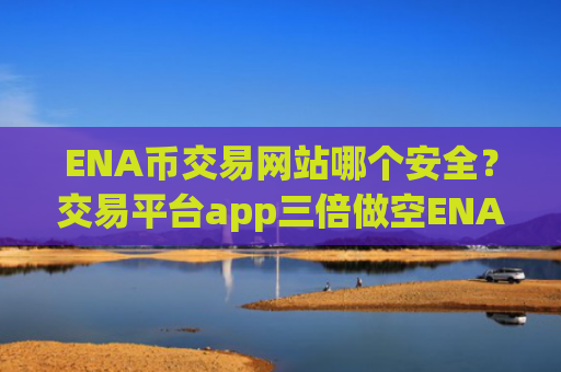 ENA币交易网站哪个安全？交易平台app三倍做空ENA币