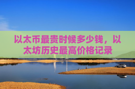 以太币最贵时候多少钱，以太坊历史最高价格记录