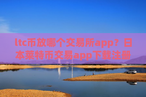 ltc币放哪个交易所app？日本莱特币交易app下载注册
