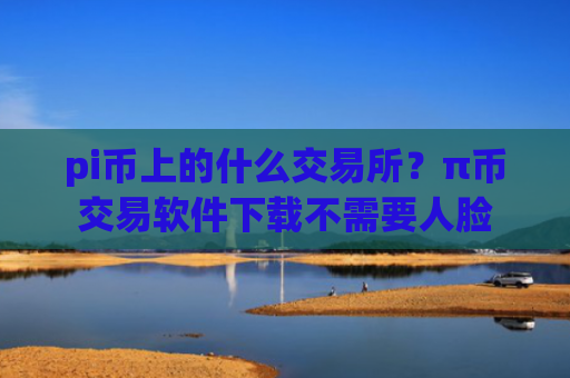 pi币上的什么交易所？π币交易软件下载不需要人脸
