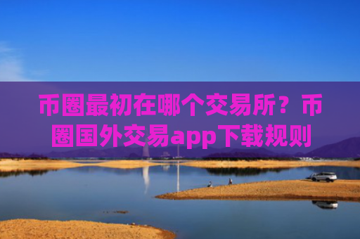 币圈最初在哪个交易所?币圈国外交易app下载规则