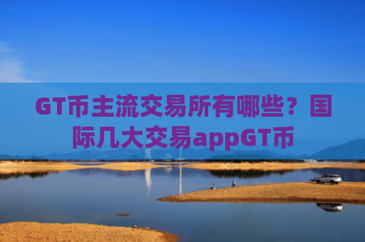 GT币主流交易所有哪些？国际几大交易appGT币