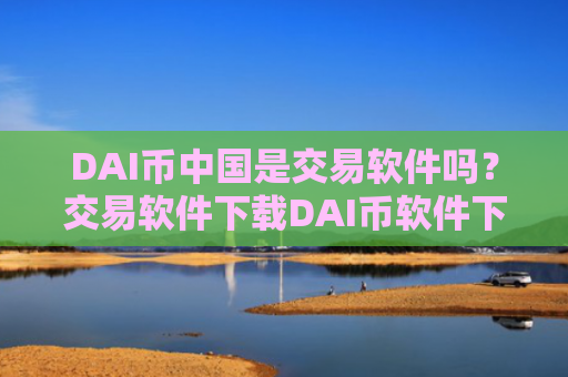 DAI币中国是交易软件吗？交易软件下载DAI币软件下载