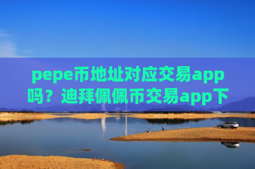 pepe币地址对应交易app吗?迪拜佩佩币交易app下载官网
