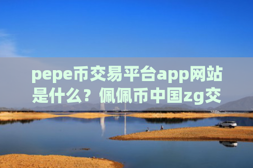 pepe币交易平台app网站是什么？佩佩币中国zg交易网站