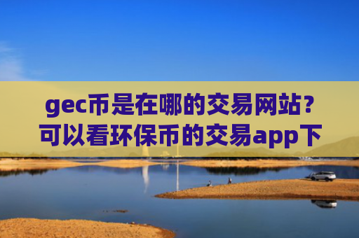 gec币是在哪的交易网站？可以看环保币的交易app下载APP