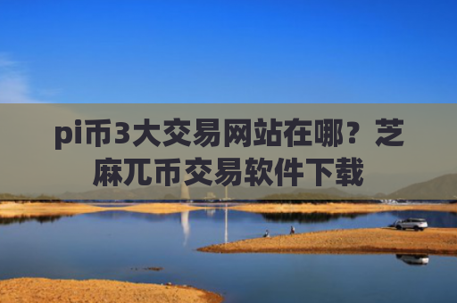 pi币3大交易网站在哪？芝麻兀币交易软件下载