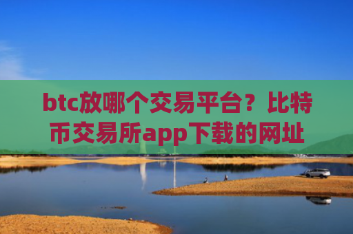 btc放哪个交易平台？比特币交易所app下载的网址