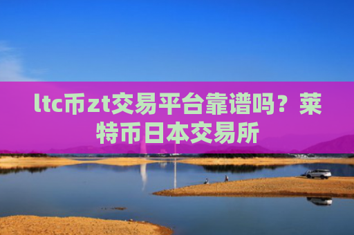 ltc币zt交易平台靠谱吗？莱特币日本交易所
