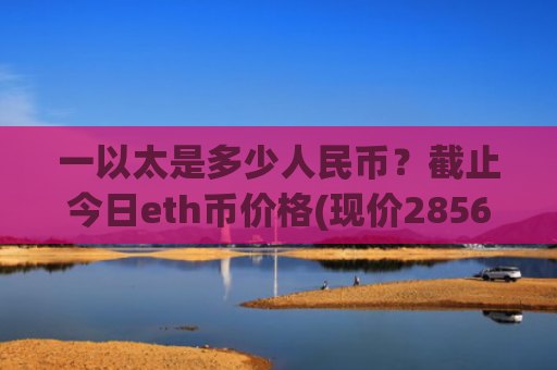 一以太是多少人民币？截止今日eth币价格(现价28561.12元)