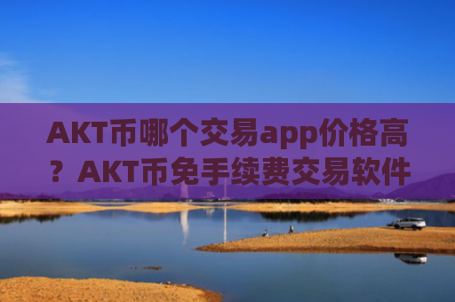 AKT币哪个交易app价格高？AKT币免手续费交易软件下载