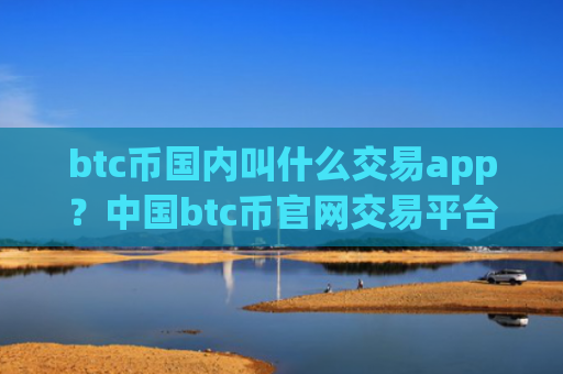 btc币国内叫什么交易app？中国btc币官网交易平台app