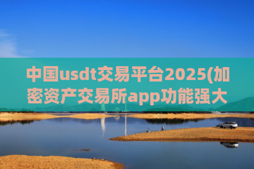 中国usdt交易平台2025(加密资产交易所app功能强大)