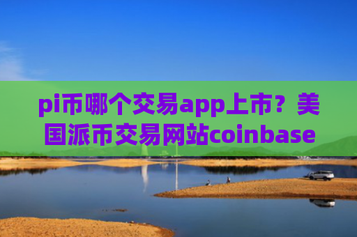 pi币哪个交易app上市？美国派币交易网站coinbase