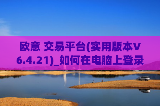 欧意 交易平台(实用版本V6.4.21)_如何在电脑上登录欧意