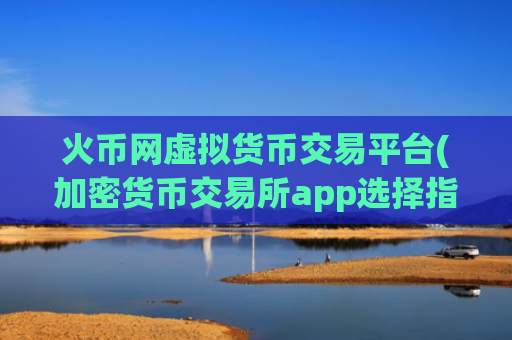 火币网虚拟货币交易平台(加密货币交易所app选择指南)