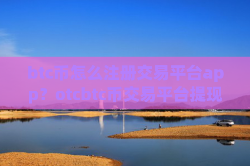 btc币怎么注册交易平台app？otcbtc币交易平台提现