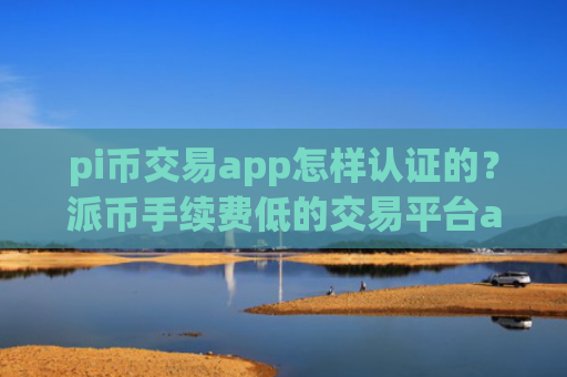 pi币交易app怎样认证的？派币手续费低的交易平台app