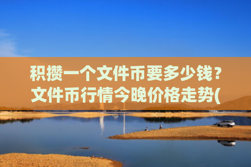 积攒一个文件币要多少钱？文件币行情今晚价格走势(现价50.371元)