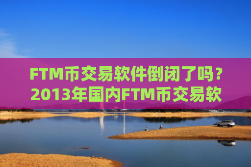 FTM币交易软件倒闭了吗？2013年国内FTM币交易软件下载