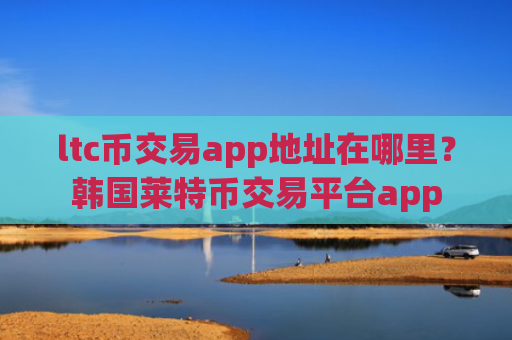 ltc币交易app地址在哪里？韩国莱特币交易平台app