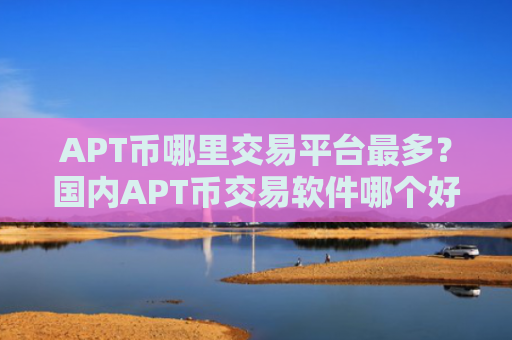 APT币哪里交易平台最多？国内APT币交易软件哪个好