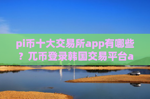 pi币十大交易所app有哪些？兀币登录韩国交易平台app