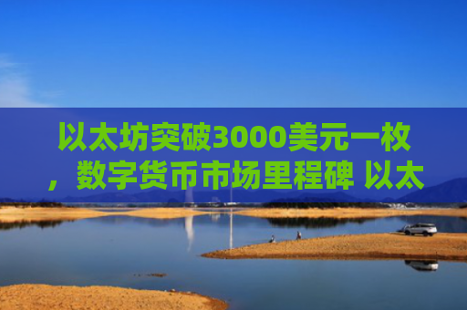 以太坊突破3000美元一枚，数字货币市场里程碑 以太坊价值飙升