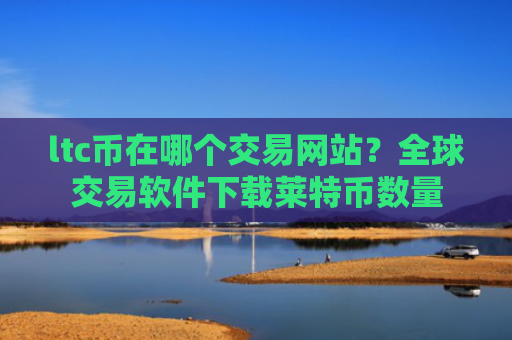 ltc币在哪个交易网站？全球交易软件下载莱特币数量