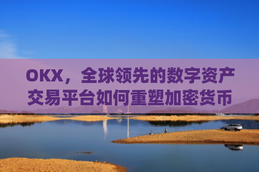 OKX，全球领先的数字资产交易平台如何重塑加密货币生态_okx交易平台官网app是哪个地址.排名前三交易所.cc