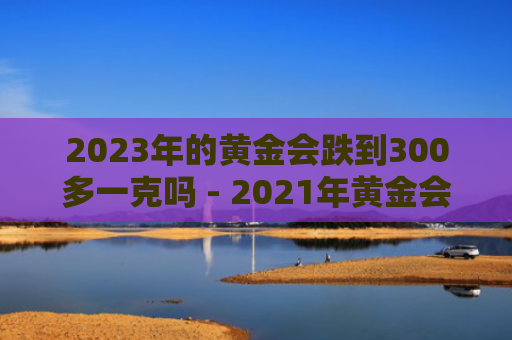 2023年的黄金会跌到300多一克吗 - 2021年黄金会跌到300一克吗